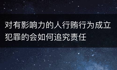 对有影响力的人行贿行为成立犯罪的会如何追究责任