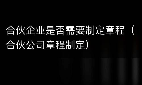 合伙企业是否需要制定章程（合伙公司章程制定）