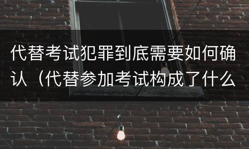 代替考试犯罪到底需要如何确认（代替参加考试构成了什么犯罪）