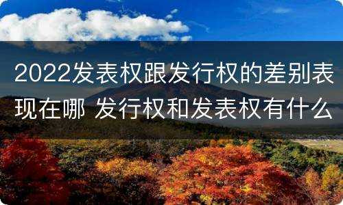 2022发表权跟发行权的差别表现在哪 发行权和发表权有什么区别