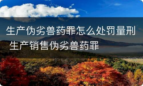 生产伪劣兽药罪怎么处罚量刑 生产销售伪劣兽药罪