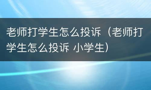老师打学生怎么投诉（老师打学生怎么投诉 小学生）