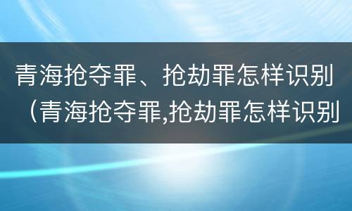 青海抢夺罪、抢劫罪怎样识别（青海抢夺罪,抢劫罪怎样识别认定）