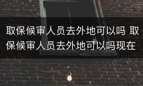 取保候审人员去外地可以吗 取保候审人员去外地可以吗现在