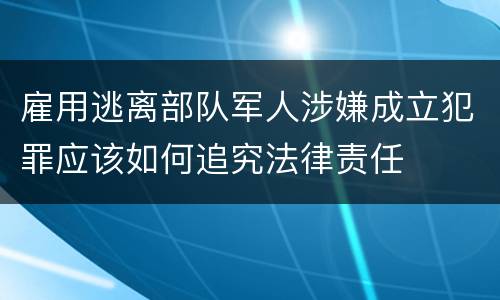 雇用逃离部队军人涉嫌成立犯罪应该如何追究法律责任