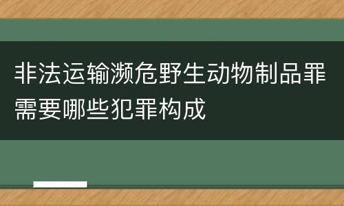 非法运输濒危野生动物制品罪需要哪些犯罪构成