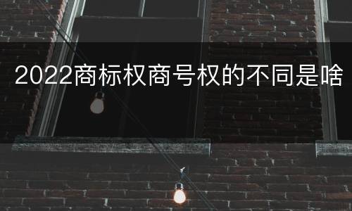 2022商标权商号权的不同是啥