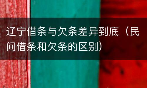 辽宁借条与欠条差异到底（民间借条和欠条的区别）