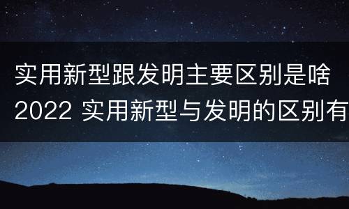 实用新型跟发明主要区别是啥2022 实用新型与发明的区别有哪些