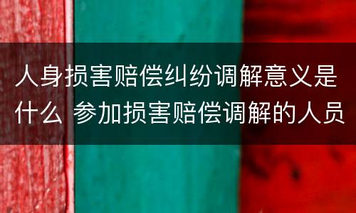 人身损害赔偿纠纷调解意义是什么 参加损害赔偿调解的人员包括