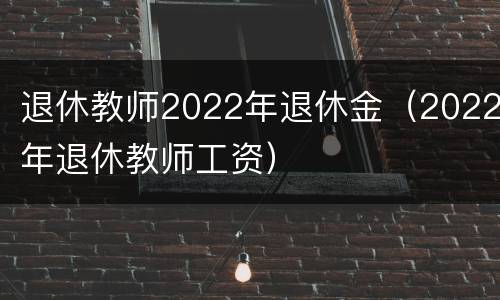 退休教师2022年退休金（2022年退休教师工资）