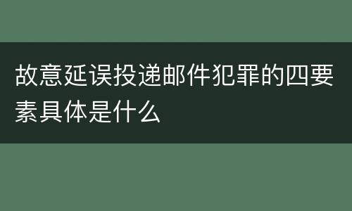故意延误投递邮件犯罪的四要素具体是什么
