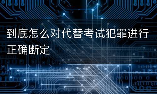 到底怎么对代替考试犯罪进行正确断定