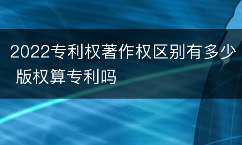 2022专利权著作权区别有多少 版权算专利吗