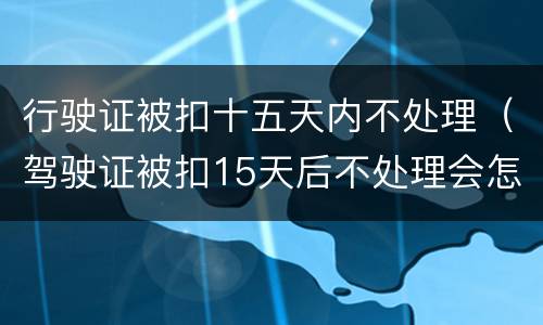 行驶证被扣十五天内不处理（驾驶证被扣15天后不处理会怎么样?）
