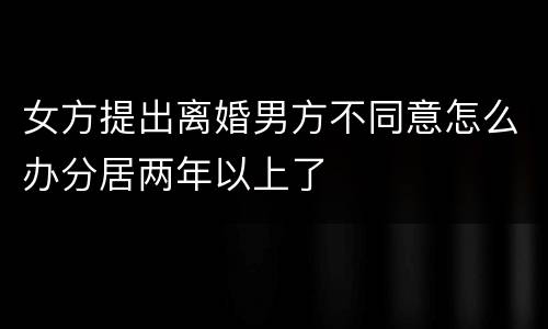 女方提出离婚男方不同意怎么办分居两年以上了