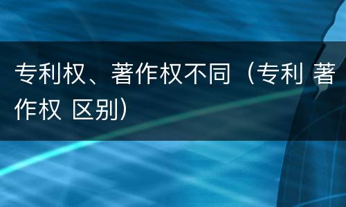 专利权、著作权不同（专利 著作权 区别）