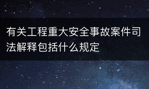 有关工程重大安全事故案件司法解释包括什么规定