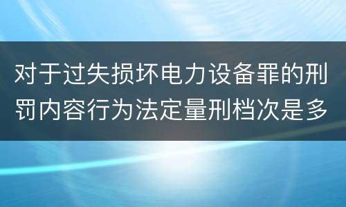 对于过失损坏电力设备罪的刑罚内容行为法定量刑档次是多少