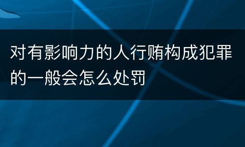 对有影响力的人行贿构成犯罪的一般会怎么处罚