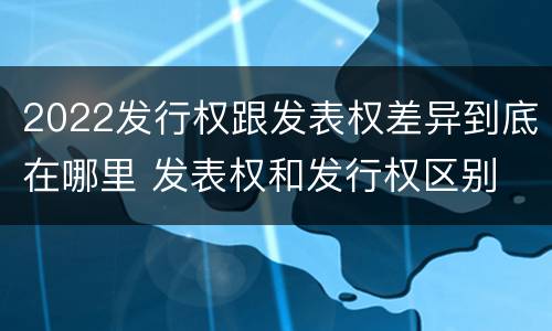 2022发行权跟发表权差异到底在哪里 发表权和发行权区别