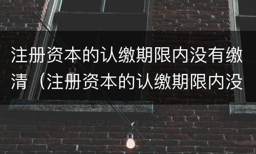 注册资本的认缴期限内没有缴清（注册资本的认缴期限内没有缴清怎么办）