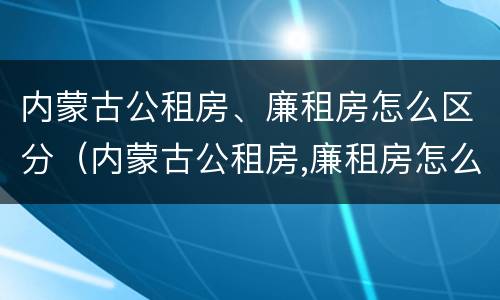 内蒙古公租房、廉租房怎么区分（内蒙古公租房,廉租房怎么区分的）