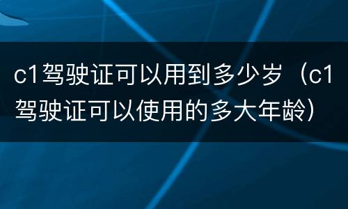 c1驾驶证可以用到多少岁（c1驾驶证可以使用的多大年龄）