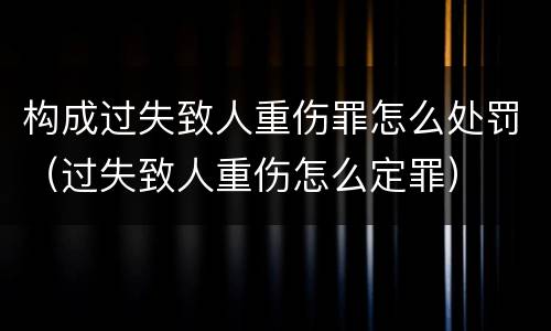 构成过失致人重伤罪怎么处罚（过失致人重伤怎么定罪）