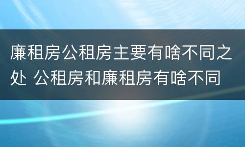 廉租房公租房主要有啥不同之处 公租房和廉租房有啥不同