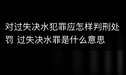 对过失决水犯罪应怎样判刑处罚 过失决水罪是什么意思