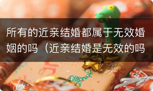 所有的近亲结婚都属于无效婚姻的吗（近亲结婚是无效的吗）