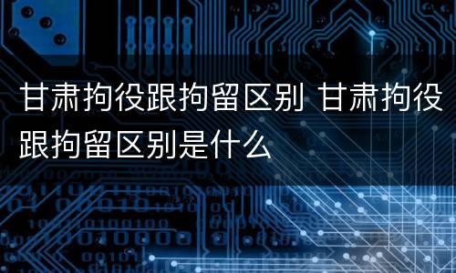 甘肃拘役跟拘留区别 甘肃拘役跟拘留区别是什么