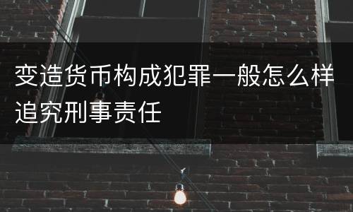 变造货币构成犯罪一般怎么样追究刑事责任