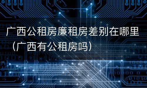 广西公租房廉租房差别在哪里（广西有公租房吗）