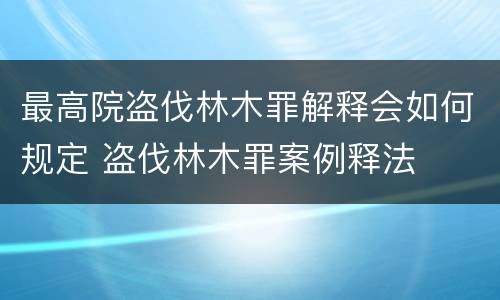 最高院盗伐林木罪解释会如何规定 盗伐林木罪案例释法