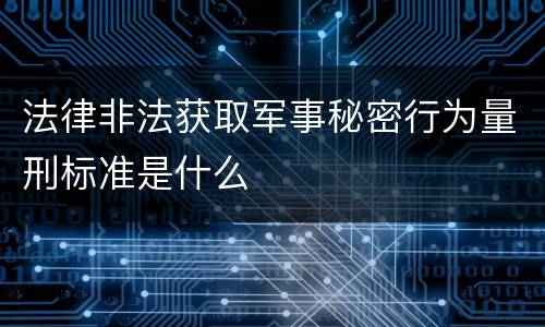 法律非法获取军事秘密行为量刑标准是什么