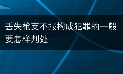 丢失枪支不报构成犯罪的一般要怎样判处