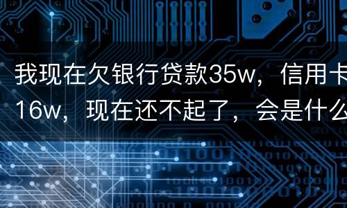 我现在欠银行贷款35w，信用卡16w，现在还不起了，会是什么后果