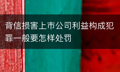 背信损害上市公司利益构成犯罪一般要怎样处罚