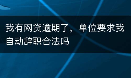 我有网贷逾期了,单位要求我自动辞职合法吗
