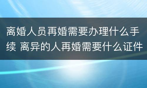 离婚人员再婚需要办理什么手续 离异的人再婚需要什么证件