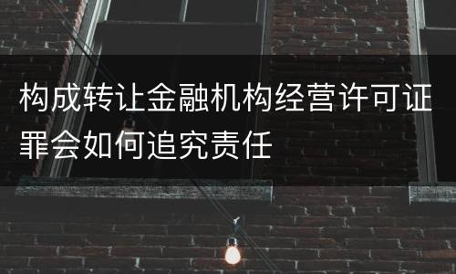 构成转让金融机构经营许可证罪会如何追究责任