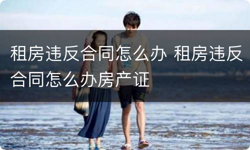 租房违反合同怎么办 租房违反合同怎么办房产证