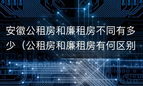 安徽公租房和廉租房不同有多少（公租房和廉租房有何区别）