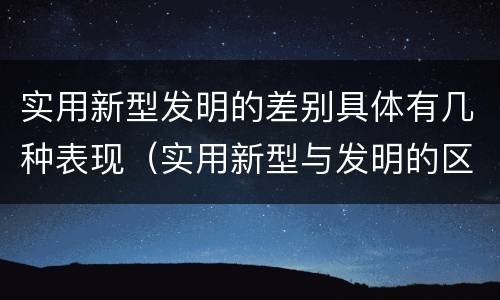 实用新型发明的差别具体有几种表现（实用新型与发明的区别有哪些）