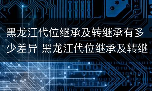 黑龙江代位继承及转继承有多少差异 黑龙江代位继承及转继承有多少差异了