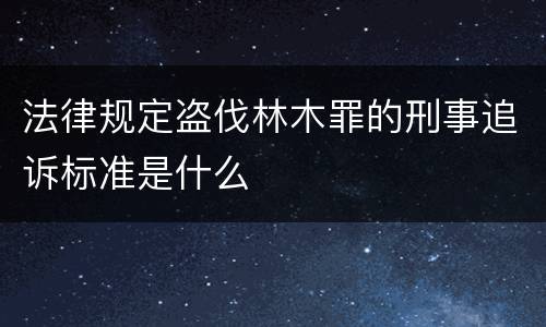 法律规定盗伐林木罪的刑事追诉标准是什么