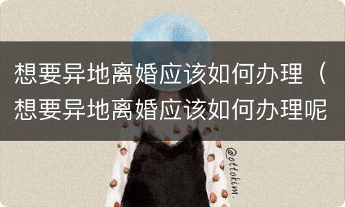 想要异地离婚应该如何办理（想要异地离婚应该如何办理呢）