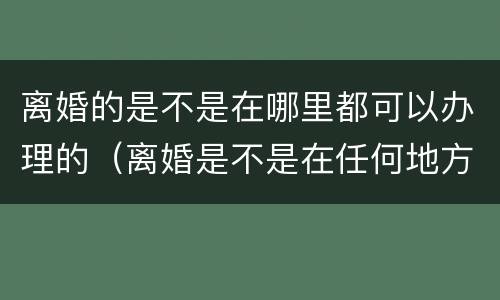 离婚的是不是在哪里都可以办理的（离婚是不是在任何地方都可以办理）